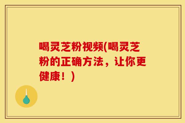喝灵芝粉视频(喝灵芝粉的正确方法,让你更健康!)
