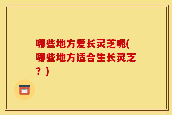 哪些地方爱长灵芝呢(哪些地方适合生长灵芝?)