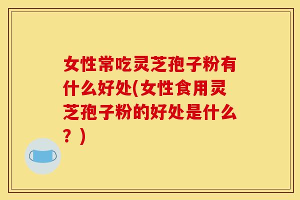 女性常吃灵芝孢子粉有什么好处(女性食用灵芝孢子粉的好处是什么?)