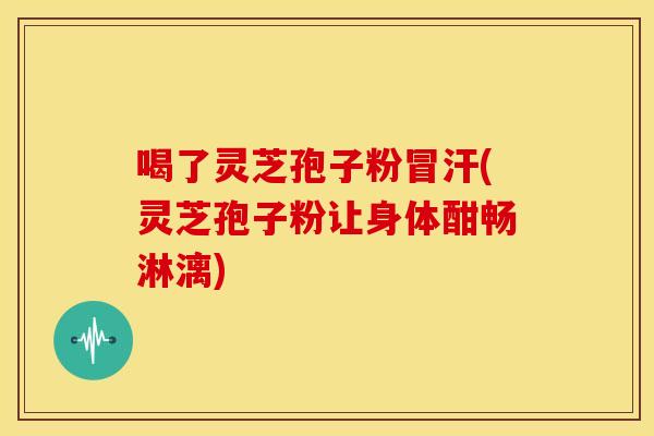 喝了灵芝孢子粉冒汗(灵芝孢子粉让身体酣畅淋漓)