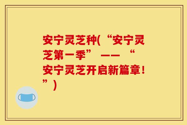 安宁灵芝种(“安宁灵芝第一季” —— “安宁灵芝开启新篇章！”)