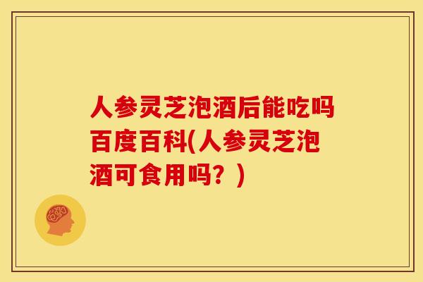 人参灵芝泡酒后能吃吗百度百科(人参灵芝泡酒可食用吗？)