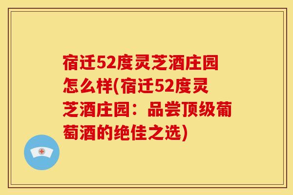 宿迁52度灵芝酒庄园怎么样(宿迁52度灵芝酒庄园:品尝顶级葡萄酒的绝佳之选)