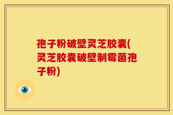 孢子粉破壁灵芝胶囊(灵芝胶囊破壁制霉菌孢子粉)