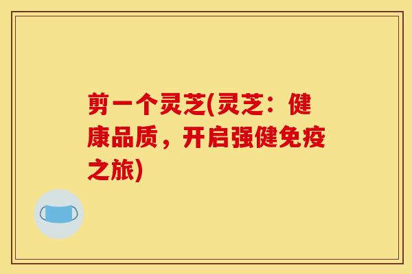 剪一个灵芝(灵芝:健康品质,开启强健免疫之旅)