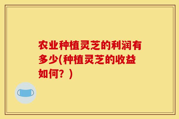 农业种植灵芝的利润有多少(种植灵芝的收益如何？)