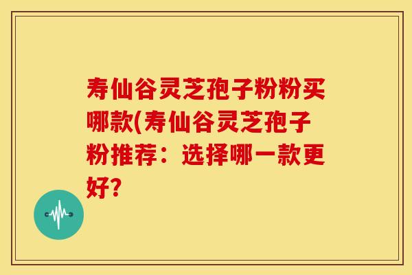 寿仙谷灵芝孢子粉粉买哪款(寿仙谷灵芝孢子粉推荐:选择哪一款更好?