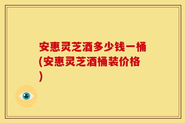 安惠灵芝酒多少钱一桶(安惠灵芝酒桶装价格)