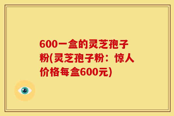 600一盒的灵芝孢子粉(灵芝孢子粉:惊人价格每盒600元)