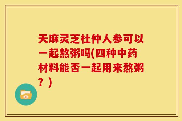 天麻灵芝杜仲人参可以一起熬粥吗(四种中药材料能否一起用来熬粥?)