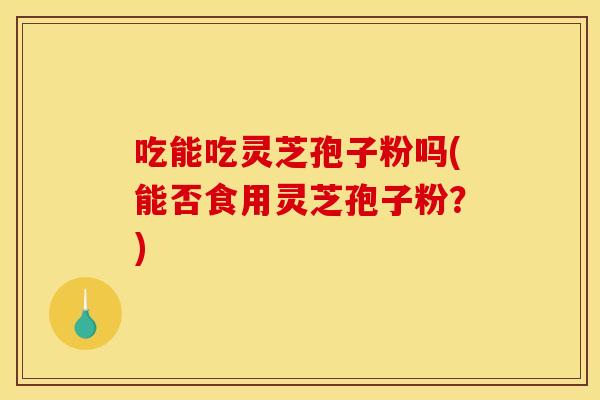 吃能吃灵芝孢子粉吗(能否食用灵芝孢子粉?)