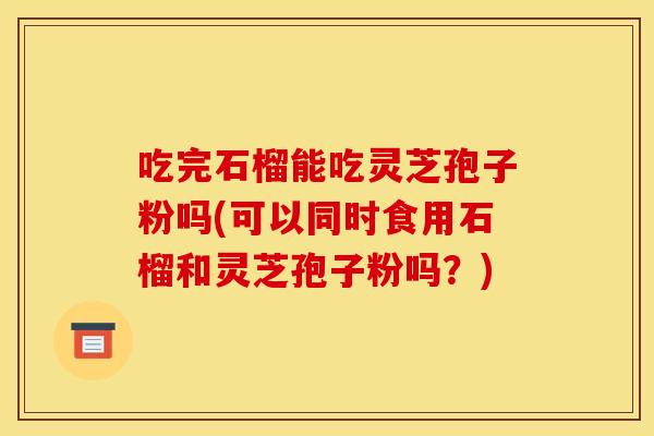 吃完石榴能吃灵芝孢子粉吗(可以同时食用石榴和灵芝孢子粉吗?)