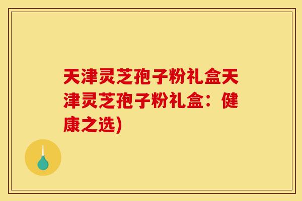 天津灵芝孢子粉礼盒天津灵芝孢子粉礼盒:健康之选)