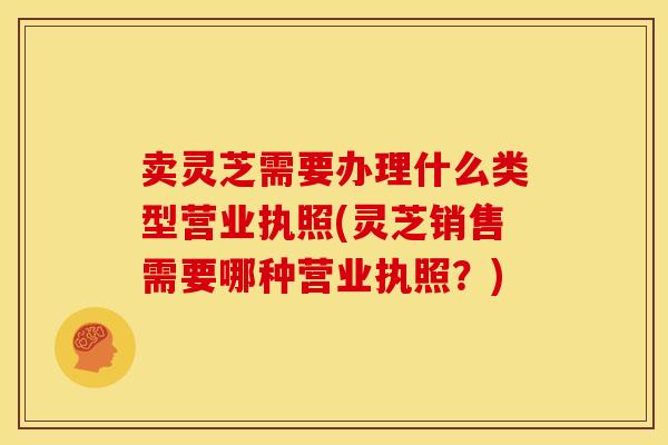 卖灵芝需要办理什么类型营业执照(灵芝销售需要哪种营业执照？)
