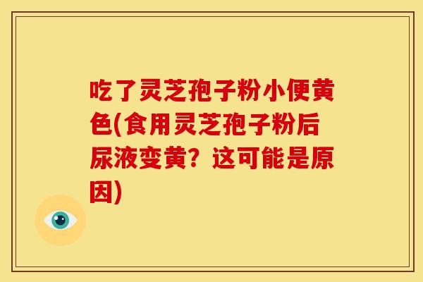 吃了灵芝孢子粉小便黄色(食用灵芝孢子粉后尿液变黄？这可能是原因)
