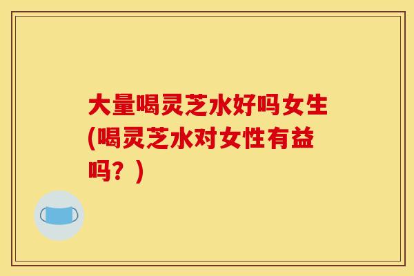 大量喝灵芝水好吗女生(喝灵芝水对女性有益吗?)