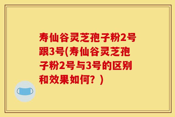 寿仙谷灵芝孢子粉2号跟3号(寿仙谷灵芝孢子粉2号与3号的区别和效果如何?)