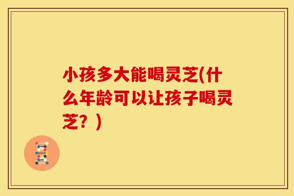 小孩多大能喝灵芝(什么年龄可以让孩子喝灵芝?)