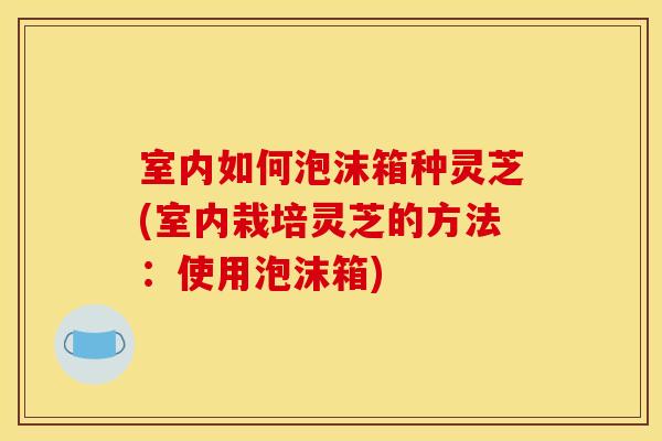 室内如何泡沫箱种灵芝(室内栽培灵芝的方法:使用泡沫箱)
