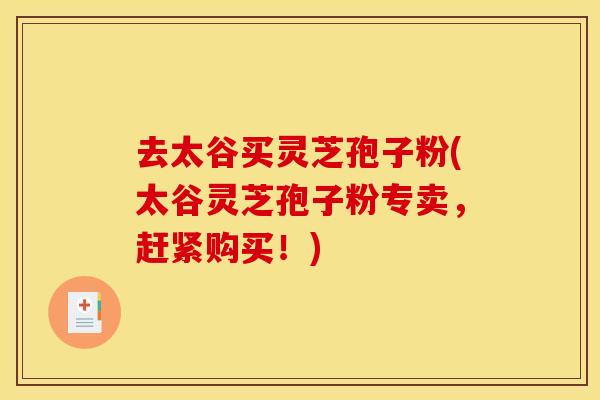 去太谷买灵芝孢子粉(太谷灵芝孢子粉专卖，赶紧购买！)