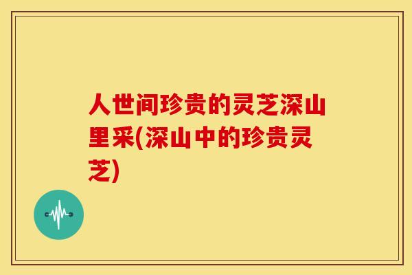 人世间珍贵的灵芝深山里采(深山中的珍贵灵芝)
