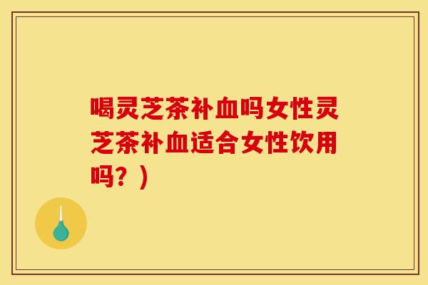 喝灵芝茶补血吗女性灵芝茶补血适合女性饮用吗？)