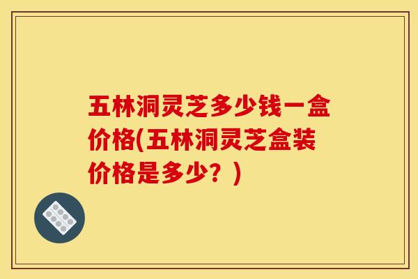 五林洞灵芝多少钱一盒价格(五林洞灵芝盒装价格是多少?)