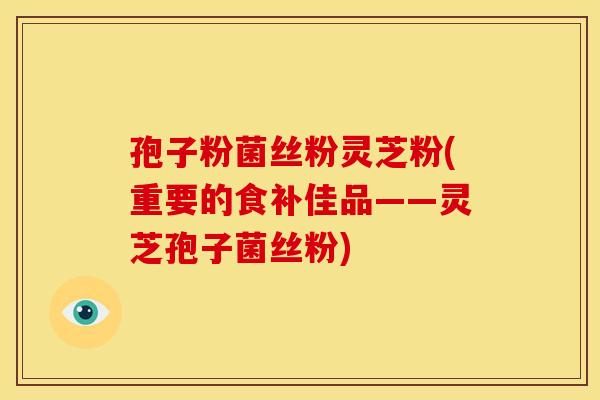 孢子粉菌丝粉灵芝粉(重要的食补佳品——灵芝孢子菌丝粉)