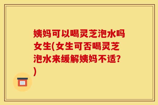 姨妈可以喝灵芝泡水吗女生(女生可否喝灵芝泡水来缓解姨妈不适？)