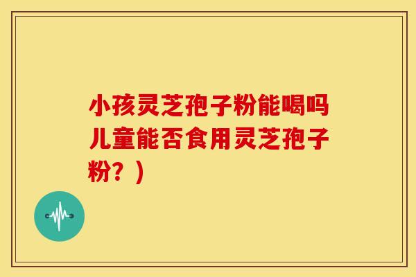 小孩灵芝孢子粉能喝吗儿童能否食用灵芝孢子粉?)