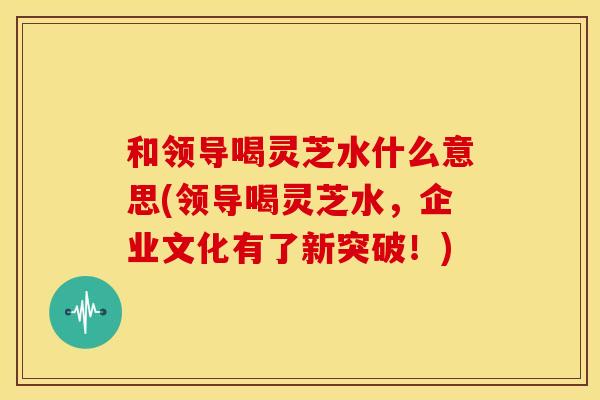 和领导喝灵芝水什么意思(领导喝灵芝水，企业文化有了新突破！)