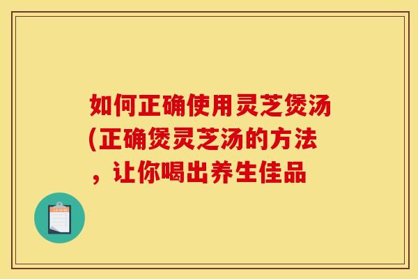 如何正确使用灵芝煲汤(正确煲灵芝汤的方法,让你喝出养生佳品