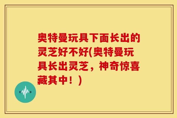 奥特曼玩具下面长出的灵芝好不好(奥特曼玩具长出灵芝,神奇惊喜藏其中!)