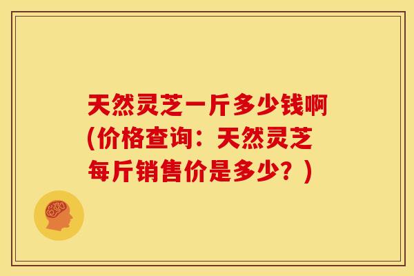 天然灵芝一斤多少钱啊(价格查询:天然灵芝每斤销售价是多少?)