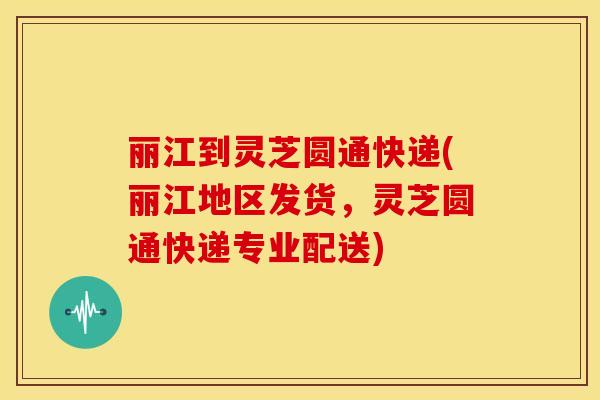丽江到灵芝圆通快递(丽江地区发货,灵芝圆通快递专业配送)