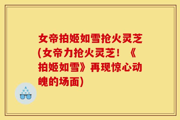 女帝拍姬如雪抢火灵芝(女帝力抢火灵芝!《拍姬如雪》再现惊心动魄的场面)