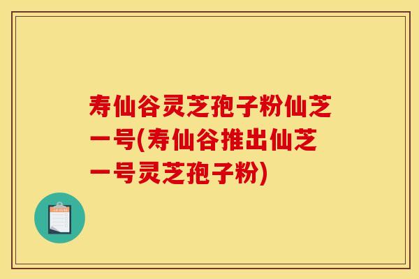 寿仙谷灵芝孢子粉仙芝一号(寿仙谷推出仙芝一号灵芝孢子粉)