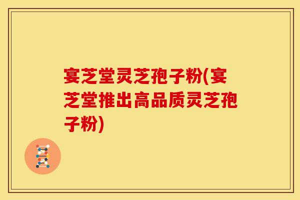 宴芝堂灵芝孢子粉(宴芝堂推出高品质灵芝孢子粉)