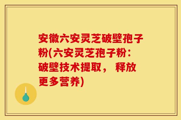 安徽六安灵芝破壁孢子粉(六安灵芝孢子粉：破壁技术提取， 释放更多营养)
