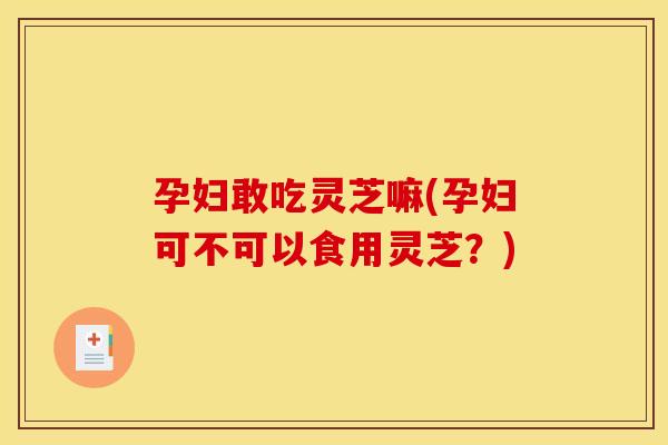 孕妇敢吃灵芝嘛(孕妇可不可以食用灵芝?)