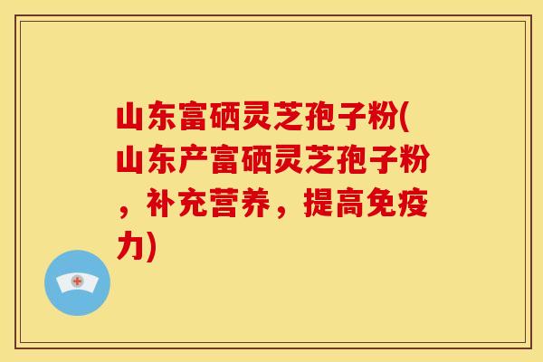 山东富硒灵芝孢子粉(山东产富硒灵芝孢子粉,补充营养,提高免疫力)