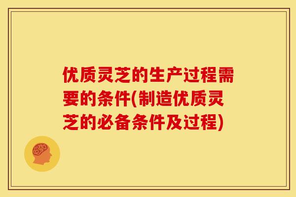 优质灵芝的生产过程需要的条件(制造优质灵芝的必备条件及过程)