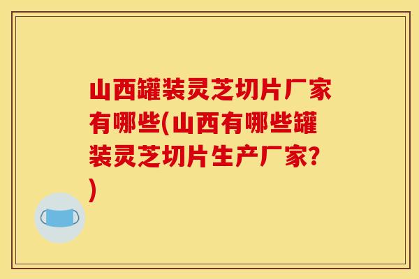 山西罐装灵芝切片厂家有哪些(山西有哪些罐装灵芝切片生产厂家？)