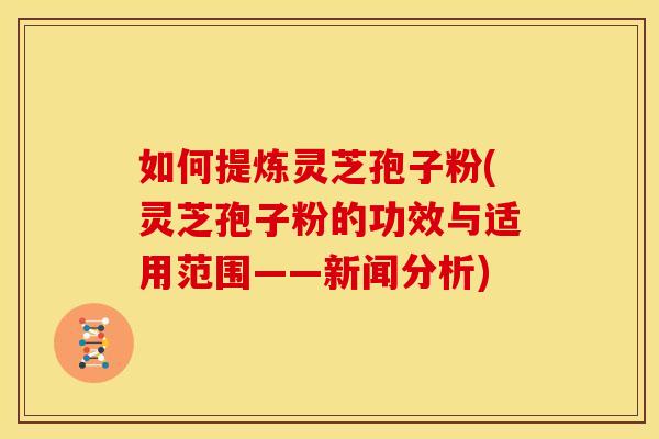 如何提炼灵芝孢子粉(灵芝孢子粉的功效与适用范围——新闻分析)