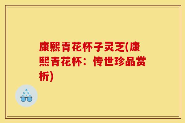 康熙青花杯子灵芝(康熙青花杯:传世珍品赏析)