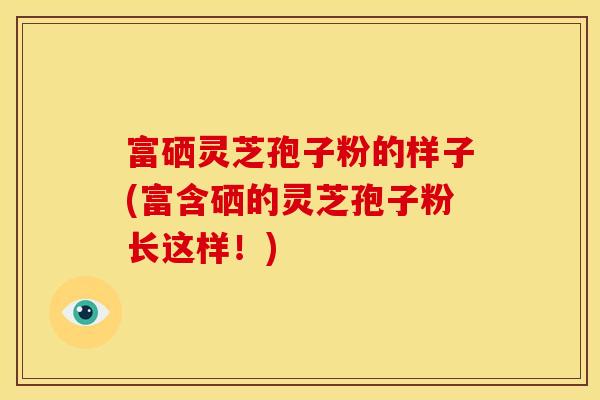富硒灵芝孢子粉的样子(富含硒的灵芝孢子粉长这样！)