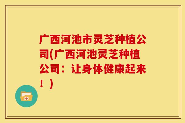 广西河池市灵芝种植公司(广西河池灵芝种植公司：让身体健康起来！)