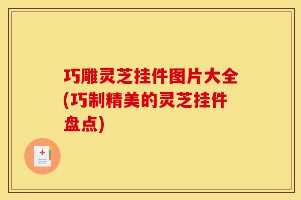巧雕灵芝挂件图片大全(巧制精美的灵芝挂件盘点)