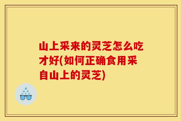 山上采来的灵芝怎么吃才好(如何正确食用采自山上的灵芝)