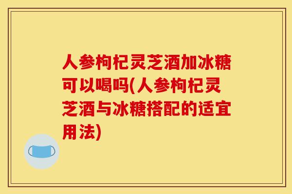 人参枸杞灵芝酒加冰糖可以喝吗(人参枸杞灵芝酒与冰糖搭配的适宜用法)